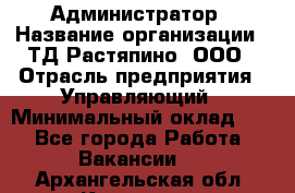 Администратор › Название организации ­ ТД Растяпино, ООО › Отрасль предприятия ­ Управляющий › Минимальный оклад ­ 1 - Все города Работа » Вакансии   . Архангельская обл.,Коряжма г.